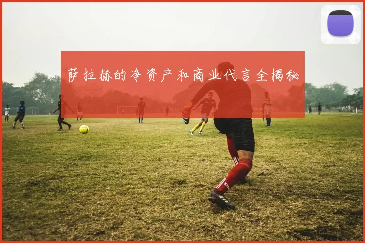 萨拉赫的净资产和商业代言全揭秘