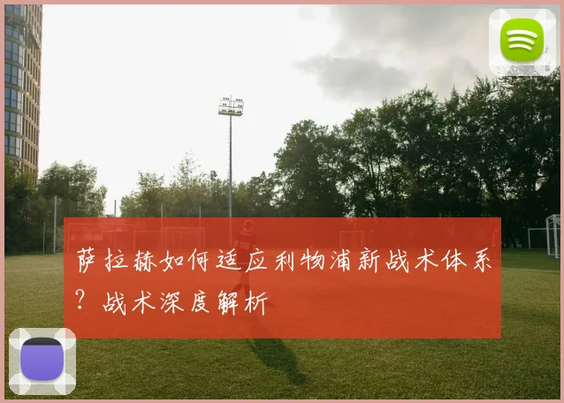 萨拉赫如何适应利物浦新战术体系?战术深度解析