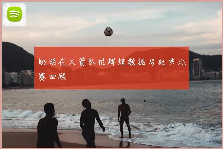 姚明在火箭队的辉煌数据与经典比赛回顾