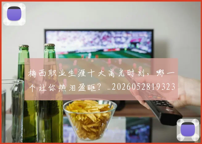 梅西职业生涯十大高光时刻，哪一个让你热泪盈眶？_20260528193232_20260609223615