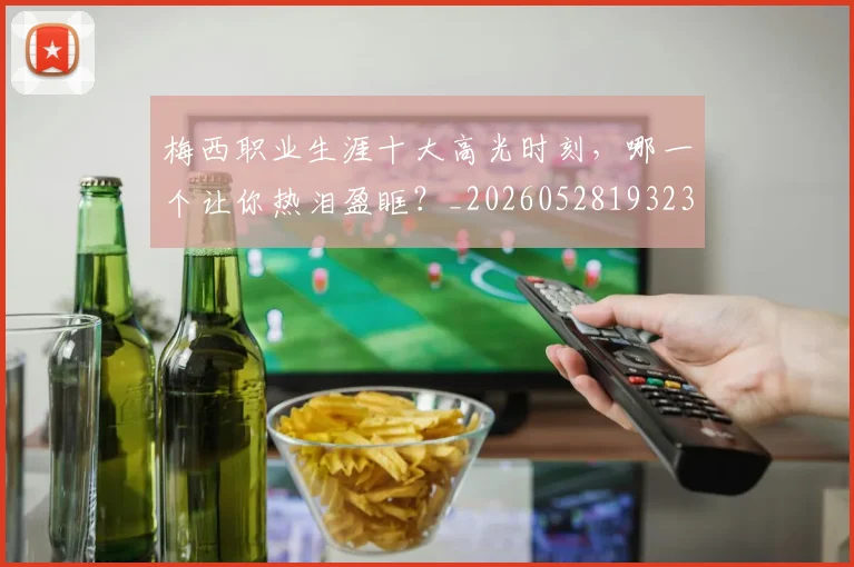 梅西职业生涯十大高光时刻，哪一个让你热泪盈眶？_20260528193232_20260609223615
